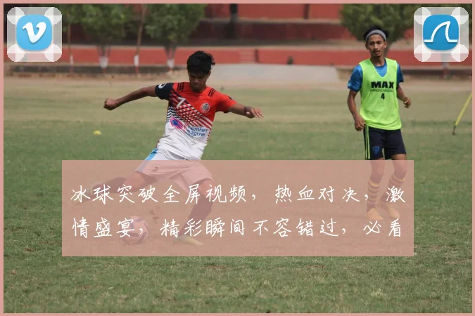 冰球突破全屏视频，热血对决，激情盛宴，精彩瞬间不容错过，必看