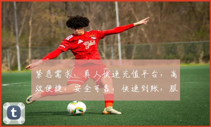 紧急需求，真人快速充值平台，高效便捷，安全可靠，快速到账，服务优质，两大亮点，一触即达